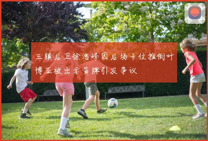三镇后卫徐浩峰因后场卡位推倒叶博亚被出示黄牌引发争议