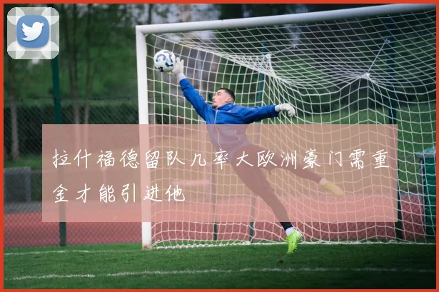 拉什福德留队几率大欧洲豪门需重金才能引进他